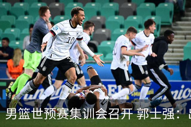 男篮世预赛集训会召开 郭士强：出线形势严峻 年轻队员需敢打敢拼