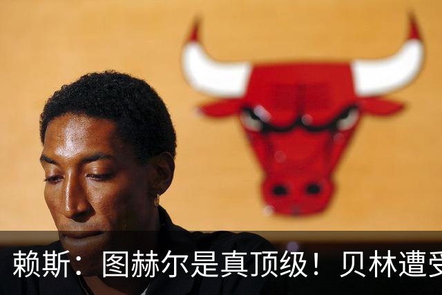 赖斯：图赫尔是真顶级！贝林遭受诸多质疑，但大家都知道他的水准